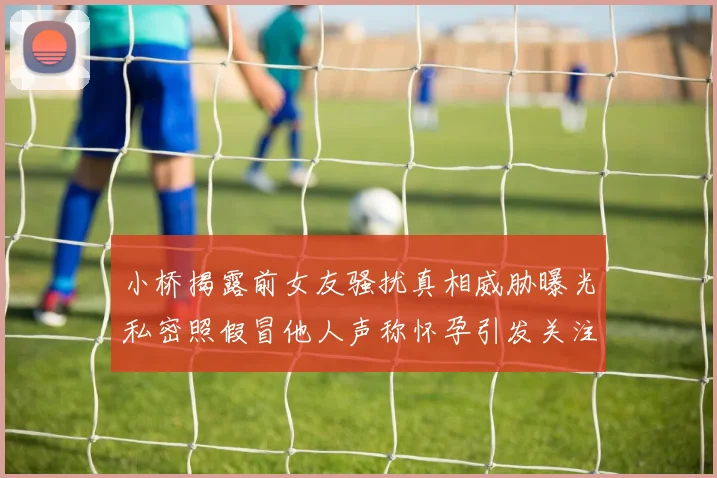 小桥揭露前女友骚扰真相威胁曝光私密照假冒他人声称怀孕引发关注