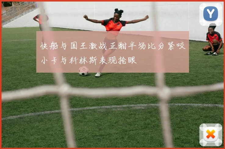 快船与国王激战正酣半场比分紧咬小卡与科林斯表现抢眼