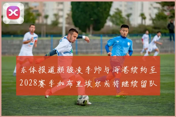 东体报道颜骏凌李帅与海港续约至2028赛季加布里埃尔或将继续留队