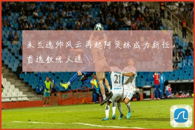 米兰选帅风云再起阿莫林成为新任首选教练人选