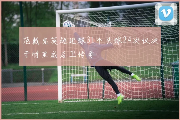 范戴克英超进球31个头球24次仅次于特里成后卫传奇