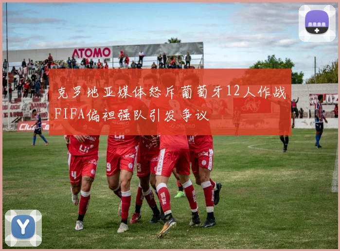 克罗地亚媒体怒斥葡萄牙12人作战FIFA偏袒强队引发争议