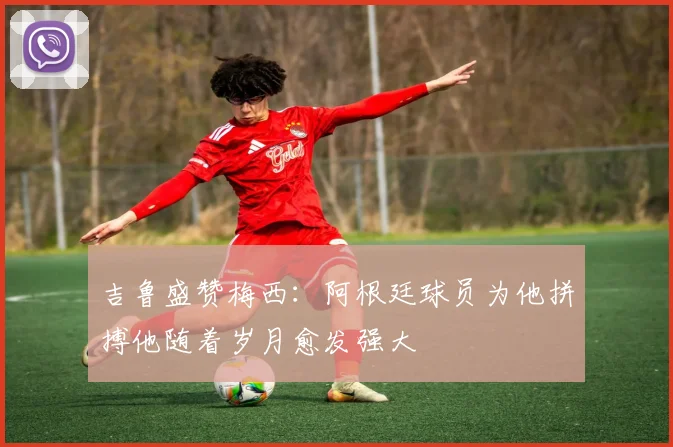 吉鲁盛赞梅西：阿根廷球员为他拼搏他随着岁月愈发强大