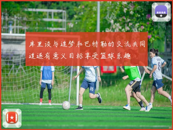 库里谈与追梦和巴特勒的交流共同追逐有意义目标享受篮球乐趣