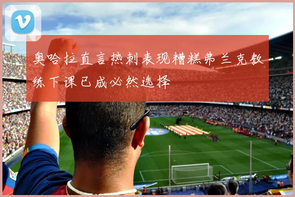 奥哈拉直言热刺表现糟糕弗兰克教练下课已成必然选择