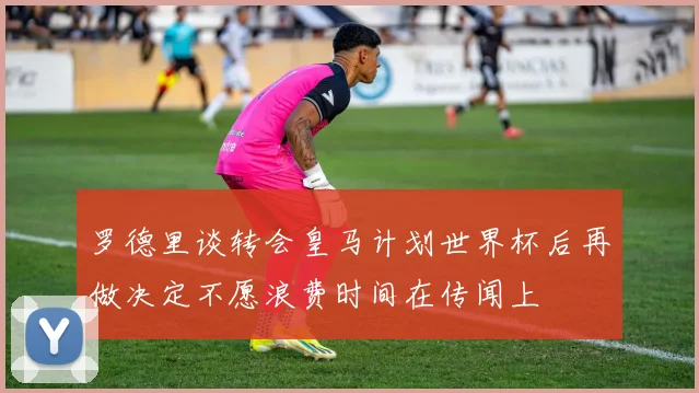 罗德里谈转会皇马计划世界杯后再做决定不愿浪费时间在传闻上