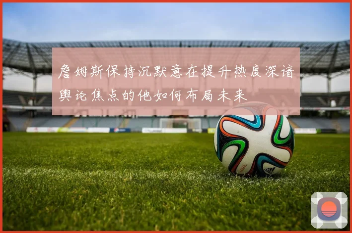 詹姆斯保持沉默意在提升热度深谙舆论焦点的他如何布局未来