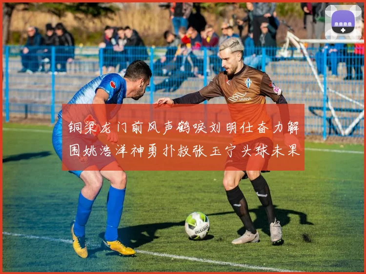 铜梁龙门前风声鹤唳刘明仕奋力解围姚浩洋神勇扑救张玉宁头球未果