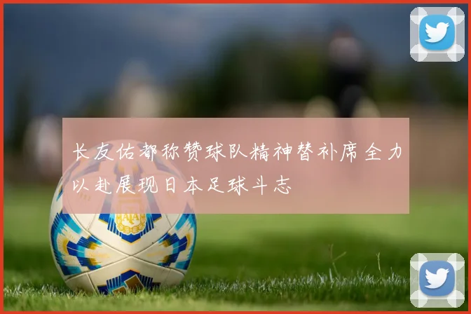 长友佑都称赞球队精神替补席全力以赴展现日本足球斗志