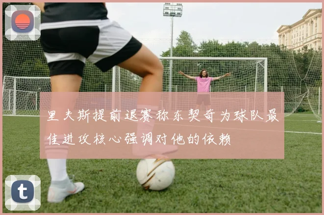 里夫斯提前退赛称东契奇为球队最佳进攻核心强调对他的依赖