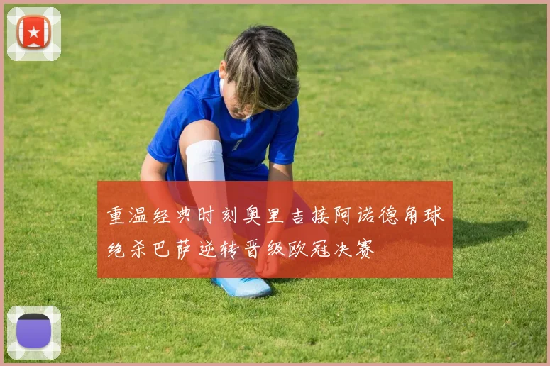 重温经典时刻奥里吉接阿诺德角球绝杀巴萨逆转晋级欧冠决赛