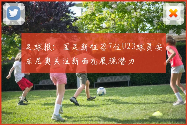 足球报：国足新征召7位U23球员安东尼奥关注新面孔展现潜力