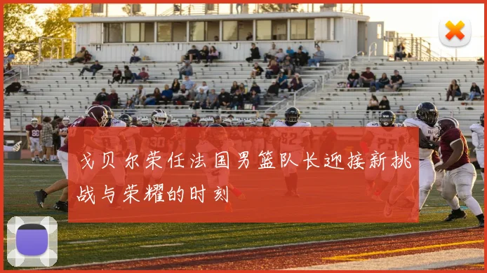 戈贝尔荣任法国男篮队长迎接新挑战与荣耀的时刻