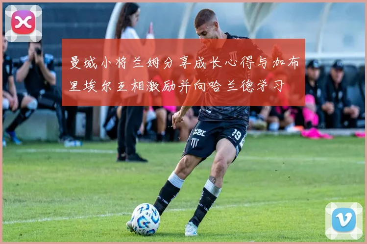 曼城小将兰姆分享成长心得与加布里埃尔互相激励并向哈兰德学习