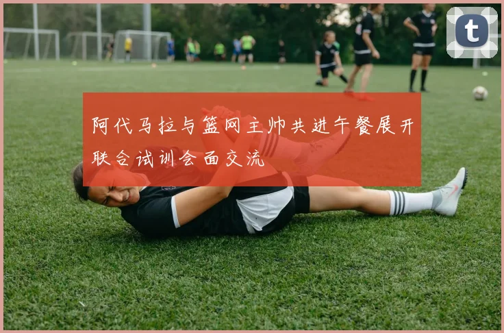 阿代马拉与篮网主帅共进午餐展开联合试训会面交流