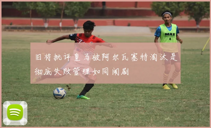 旧将批评皇马被阿尔瓦塞特淘汰是彻底失败管理如同闹剧