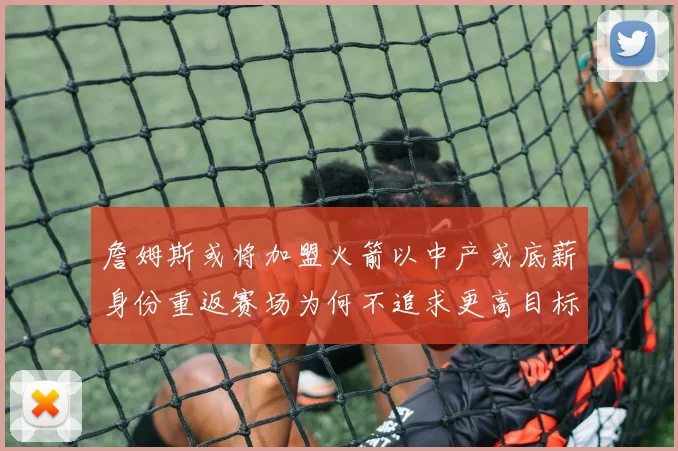 詹姆斯或将加盟火箭以中产或底薪身份重返赛场为何不追求更高目标