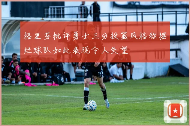 格里芬批评勇士三分投篮风格称摆烂球队如此表现令人失望