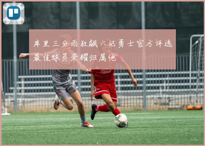 库里三分雨狂飙六记勇士官方评选最佳球员荣耀归属他