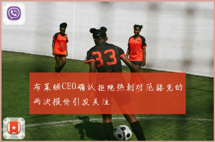 布莱顿CEO确认拒绝热刺对范赫克的两次报价引发关注