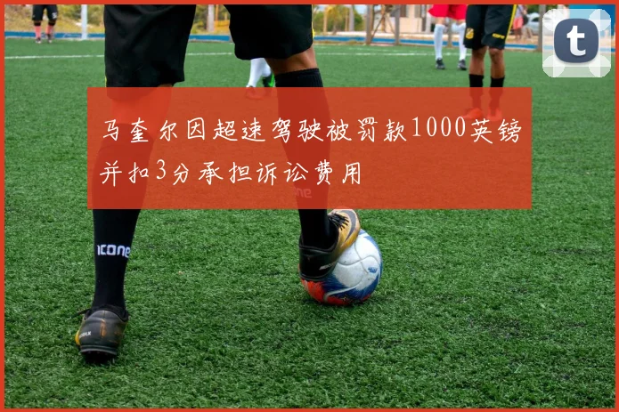 马奎尔因超速驾驶被罚款1000英镑并扣3分承担诉讼费用