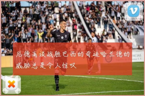 厄德高谈战胜巴西的奇迹哈兰德的威胁总是令人惊叹