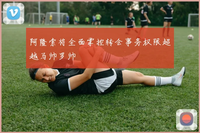 阿隆索将全面掌控转会事务权限超越马帅罗帅