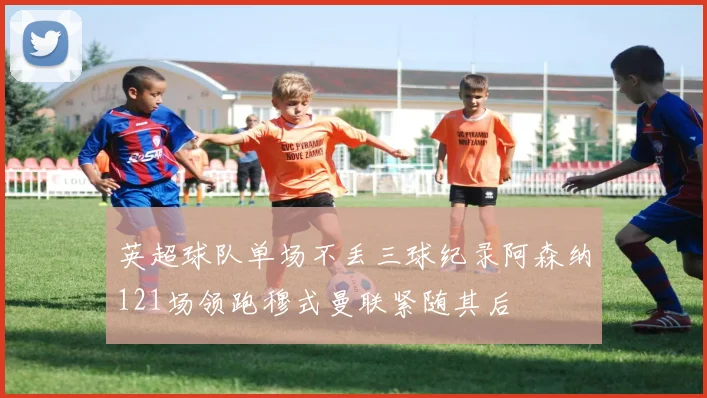 英超球队单场不丢三球纪录阿森纳121场领跑穆式曼联紧随其后