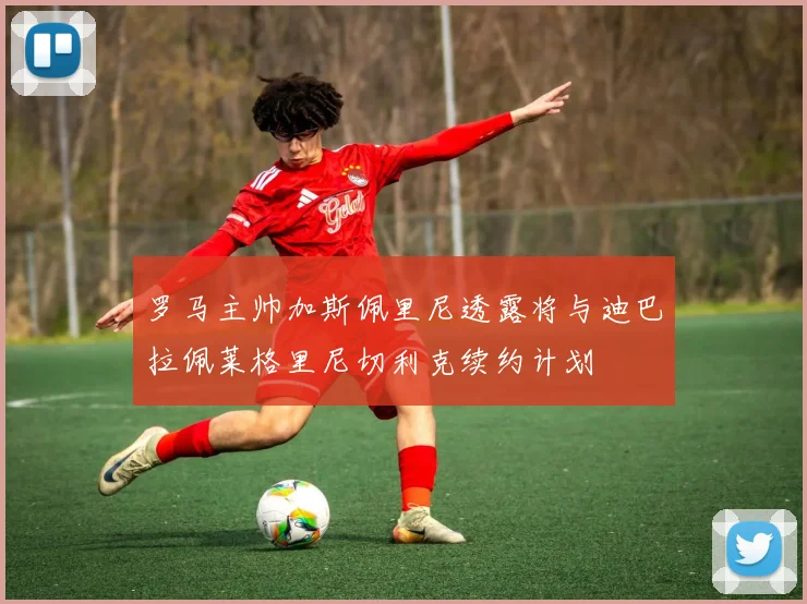 罗马主帅加斯佩里尼透露将与迪巴拉佩莱格里尼切利克续约计划