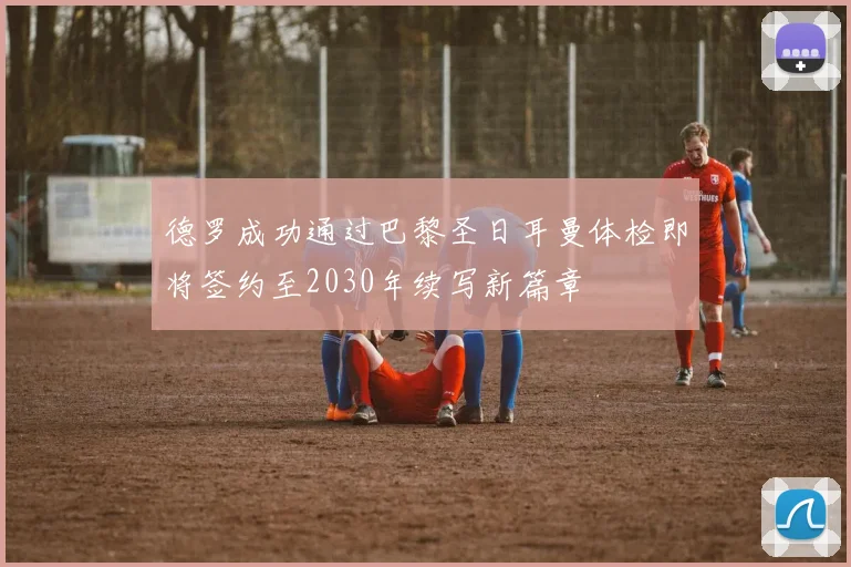 德罗成功通过巴黎圣日耳曼体检即将签约至2030年续写新篇章