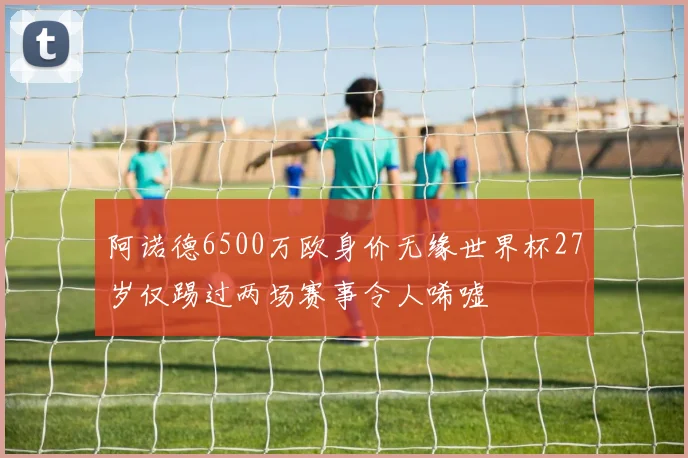 阿诺德6500万欧身价无缘世界杯27岁仅踢过两场赛事令人唏嘘