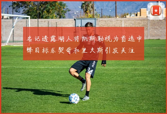 名记透露湖人将凯斯勒视为首选中锋目标东契奇和里夫斯引发关注