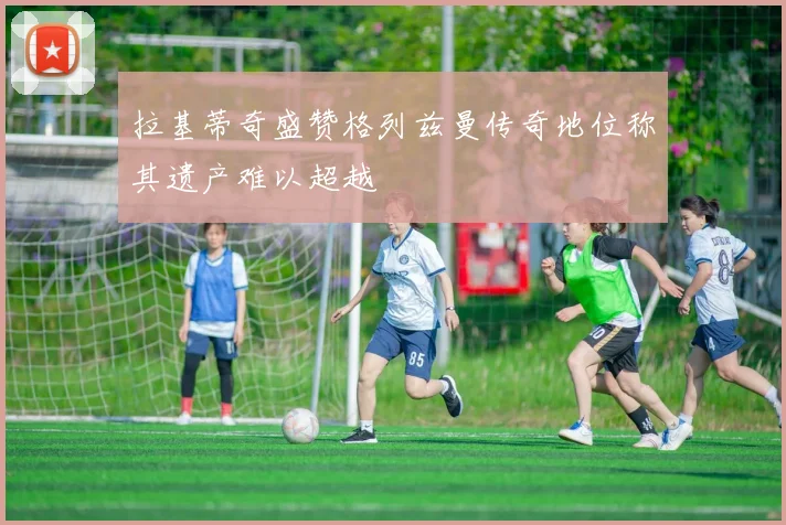 拉基蒂奇盛赞格列兹曼传奇地位称其遗产难以超越