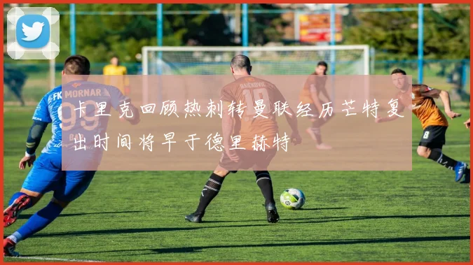 卡里克回顾热刺转曼联经历芒特复出时间将早于德里赫特