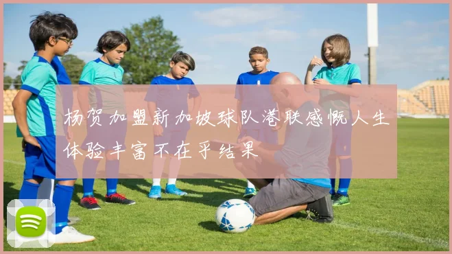 杨贺加盟新加坡球队港联感慨人生体验丰富不在乎结果